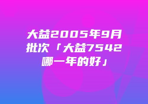 大益2005年9月批次「大益7542哪一年的好」