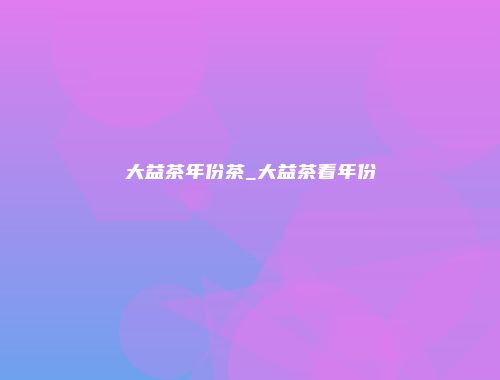 大益茶年份茶_大益茶看年份