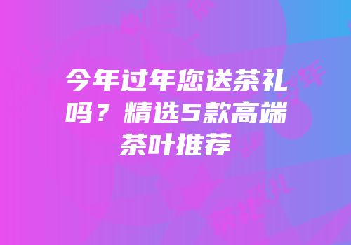 今年过年您送茶礼吗？精选5款高端茶叶推荐