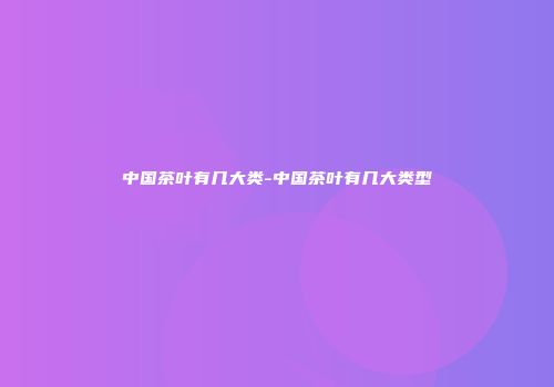 中国茶叶有几大类-中国茶叶有几大类型