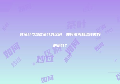 鲜茶叶与炒过茶叶的区别，如何辨别和选择更好的茶叶？