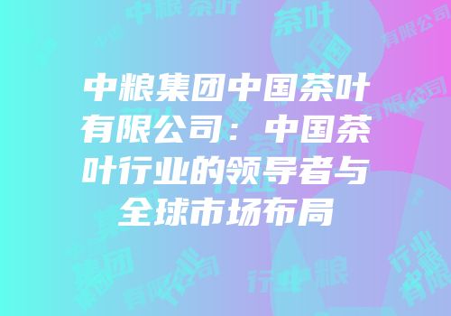 中粮集团中国茶叶有限公司：中国茶叶行业的领导者与全球市场布局
