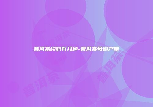 普洱茶纯料有几种-普洱茶母树产量