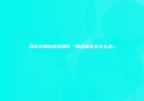 莲花茶的价格及图片「韩国莲花茶怎么泡」