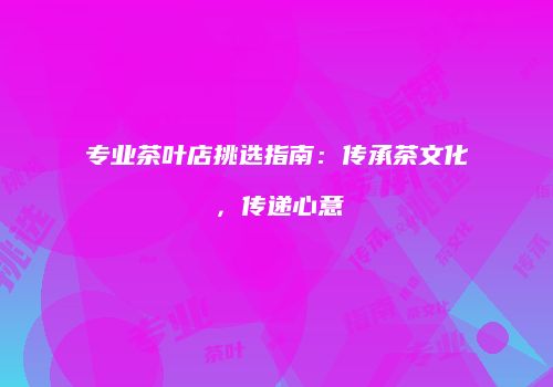 专业茶叶店挑选指南：传承茶文化，传递心意