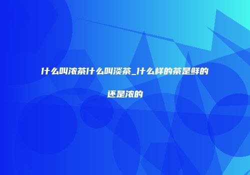 什么叫浓茶什么叫淡茶_什么样的茶是鲜的还是浓的