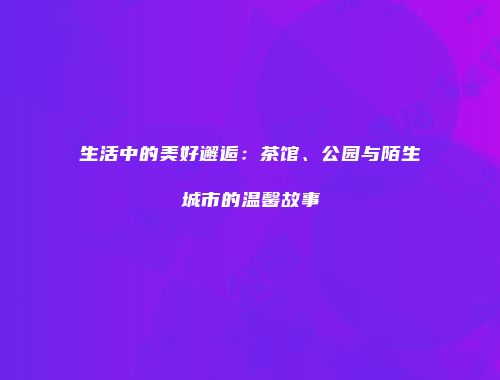 生活中的美好邂逅：茶馆、公园与陌生城市的温馨故事