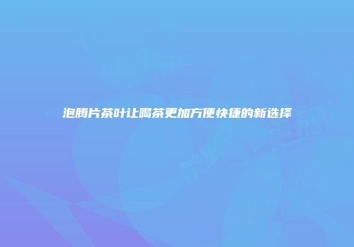 泡腾片茶叶让喝茶更加方便快捷的新选择