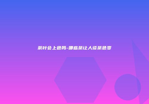 茶叶会上色吗-哪些茶让人谈茶色变