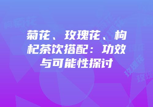 菊花、玫瑰花、枸杞茶饮搭配：功效与可能性探讨
