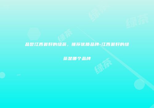 品尝江西最好的绿茶，推荐优质品牌-江西最好的绿茶是哪个品牌