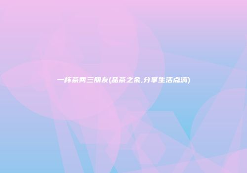 一杯茶两三朋友(品茶之余,分享生活点滴)