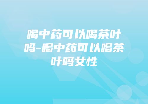 喝中药可以喝茶叶吗-喝中药可以喝茶叶吗女性