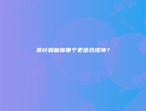 茶叶和咖啡哪个更适合提神？
