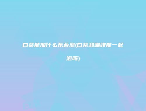 白茶能加什么东西泡(白茶和咖啡能一起泡吗)