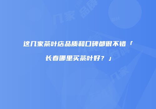 这几家茶叶店品质和口碑都很不错「长春哪里买茶叶好？」