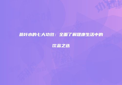 茶叶水的七大功效：全面了解健康生活中的饮品之选