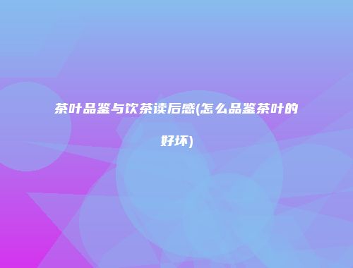 茶叶品鉴与饮茶读后感(怎么品鉴茶叶的好坏)