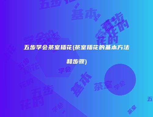五步学会茶室插花(茶室插花的基本方法和步骤)