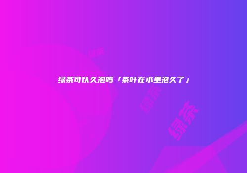 绿茶可以久泡吗「茶叶在水里泡久了」
