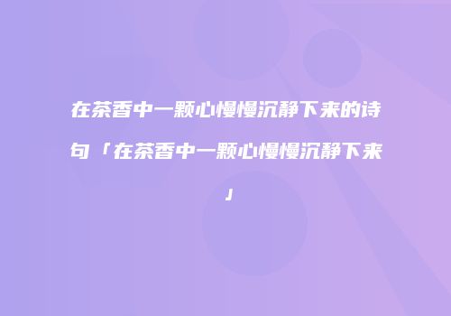 在茶香中一颗心慢慢沉静下来的诗句「在茶香中一颗心慢慢沉静下来」