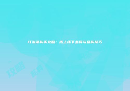 叮当茶购买攻略：线上线下差异与选购技巧