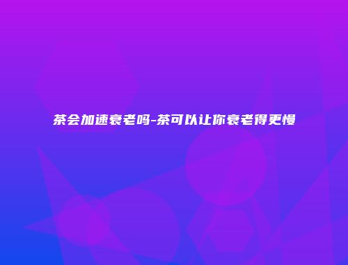 茶会加速衰老吗-茶可以让你衰老得更慢