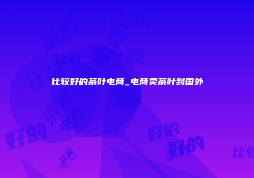 比较好的茶叶电商_电商卖茶叶到国外