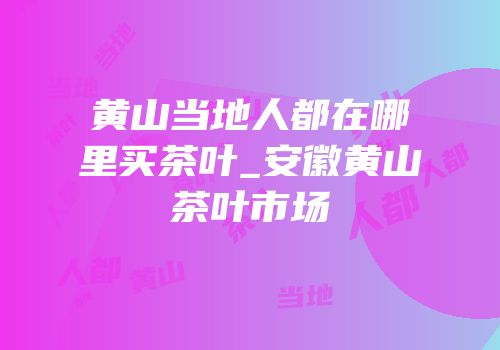 黄山当地人都在哪里买茶叶_安徽黄山茶叶市场