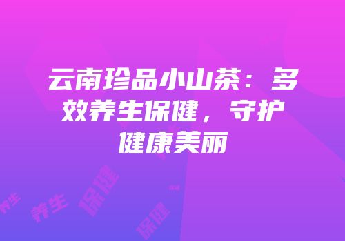 云南珍品小山茶：多效养生保健，守护健康美丽