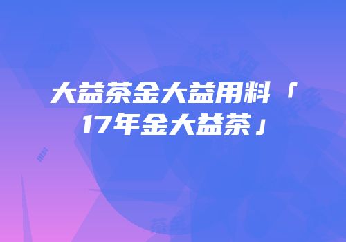 大益茶金大益用料「17年金大益茶」