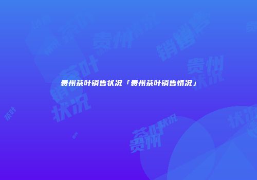 贵州茶叶销售状况「贵州茶叶销售情况」