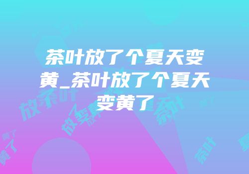 茶叶放了个夏天变黄_茶叶放了个夏天变黄了