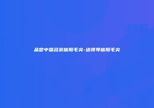 品尝中国名茶信阳毛尖-送领导信阳毛尖