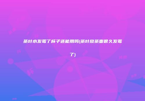 茶叶水发霉了杯子还能用吗(茶叶放茶壶很久发霉了)