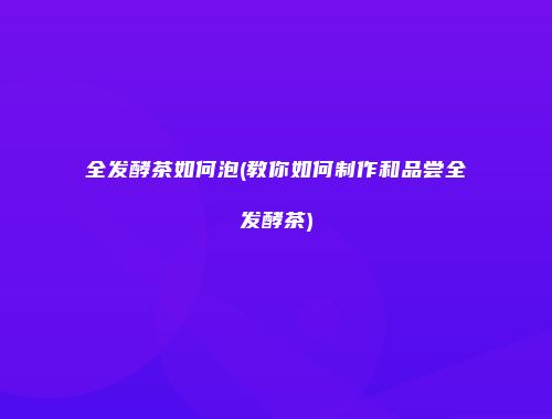 全发酵茶如何泡(教你如何制作和品尝全发酵茶)