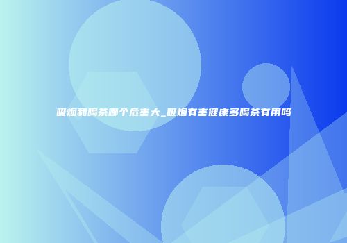 吸烟和喝茶哪个危害大_吸烟有害健康多喝茶有用吗