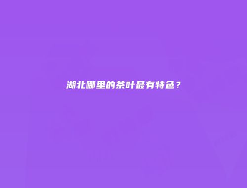 湖北哪里的茶叶最有特色？