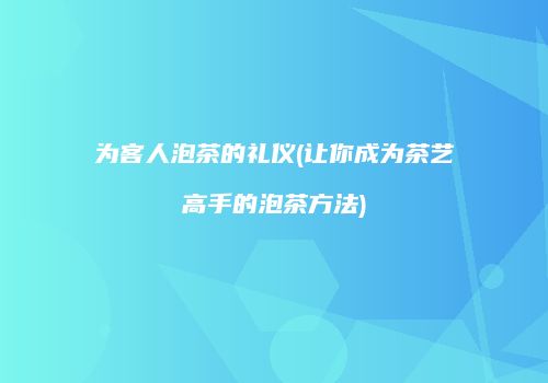为客人泡茶的礼仪(让你成为茶艺高手的泡茶方法)