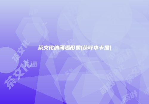 茶文化的萌趣形象(茶叶水卡通)
