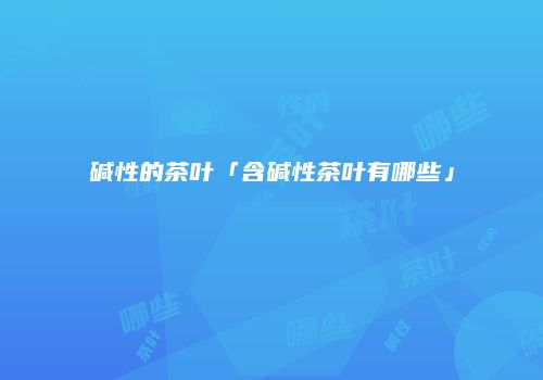 碱性的茶叶「含碱性茶叶有哪些」