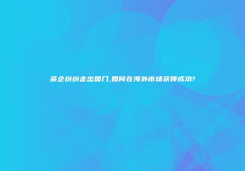 茶企纷纷走出国门,如何在海外市场获得成功?