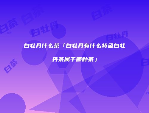白牡丹什么茶「白牡丹有什么特色白牡丹茶属于哪种茶」