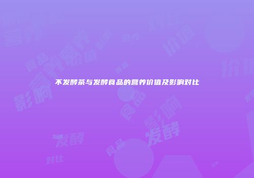 不发酵茶与发酵食品的营养价值及影响对比