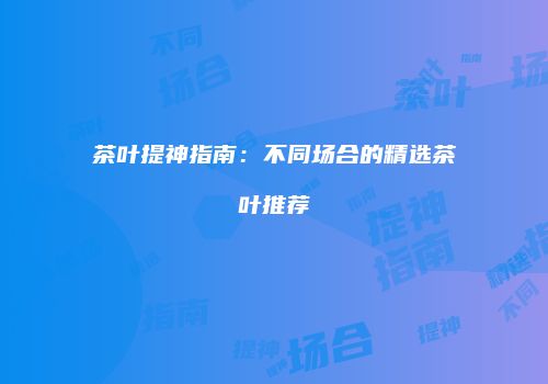 茶叶提神指南：不同场合的精选茶叶推荐
