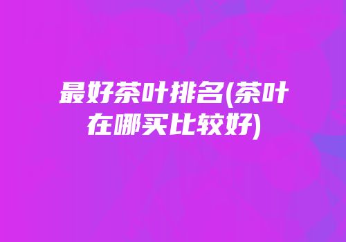 最好茶叶排名(茶叶在哪买比较好)