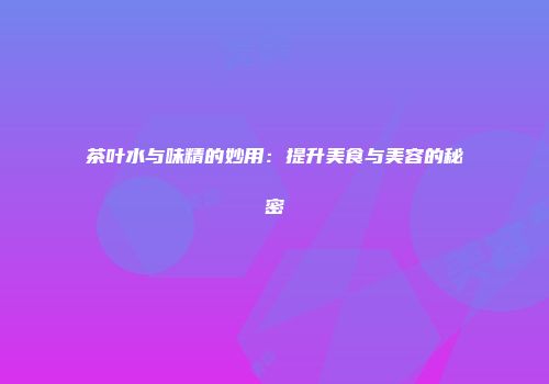 茶叶水与味精的妙用：提升美食与美容的秘密