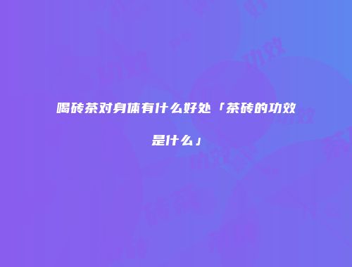 喝砖茶对身体有什么好处「茶砖的功效是什么」