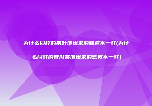 为什么同样的茶叶泡出来的味道不一样(为什么同样的普洱茶泡出来的感觉不一样)
