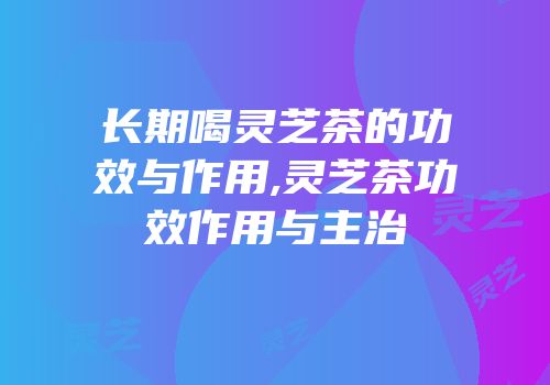 长期喝灵芝茶的功效与作用,灵芝茶功效作用与主治